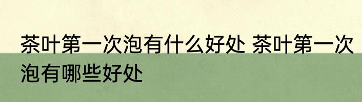 茶叶第一次泡有什么好处 茶叶第一次泡有哪些好处