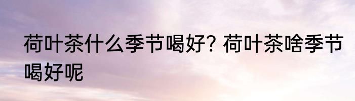 荷叶茶什么季节喝好? 荷叶茶啥季节喝好呢