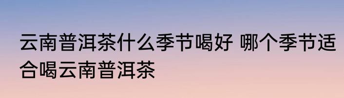 云南普洱茶什么季节喝好 哪个季节适合喝云南普洱茶