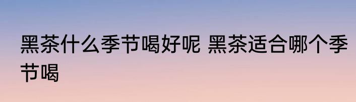 黑茶什么季节喝好呢 黑茶适合哪个季节喝