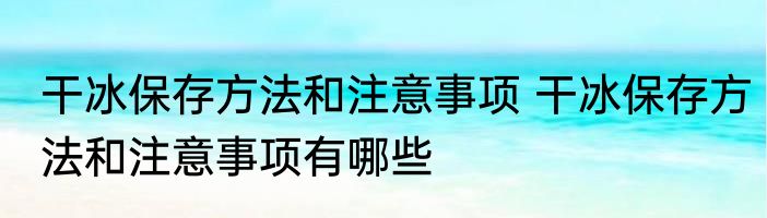 干冰保存方法和注意事项 干冰保存方法和注意事项有哪些