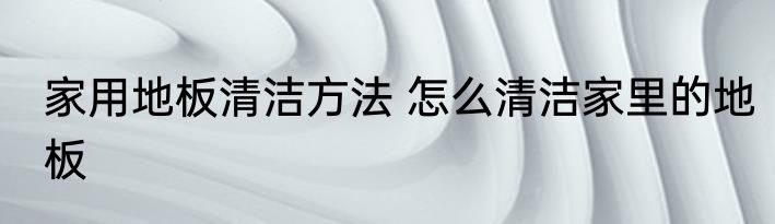 家用地板清洁方法 怎么清洁家里的地板