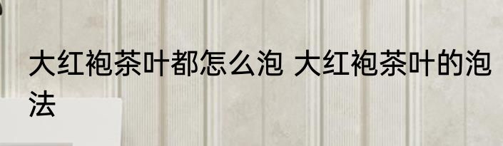 大红袍茶叶都怎么泡 大红袍茶叶的泡法