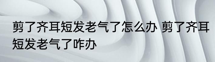 剪了齐耳短发老气了怎么办 剪了齐耳短发老气了咋办