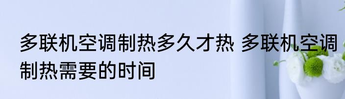 多联机空调制热多久才热 多联机空调制热需要的时间