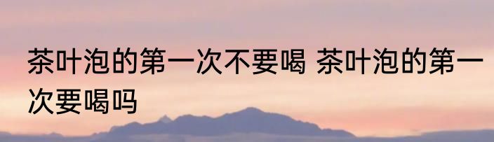 茶叶泡的第一次不要喝 茶叶泡的第一次要喝吗