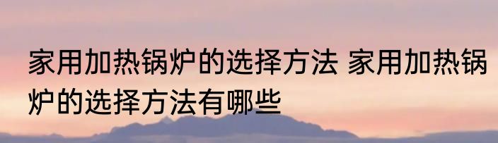 家用加热锅炉的选择方法 家用加热锅炉的选择方法有哪些