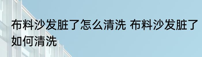 布料沙发脏了怎么清洗 布料沙发脏了如何清洗