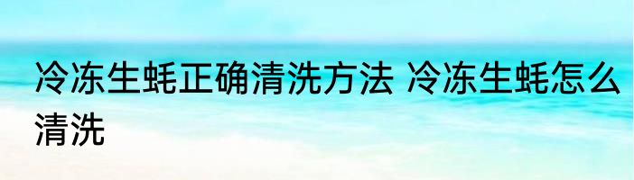 冷冻生蚝正确清洗方法 冷冻生蚝怎么清洗