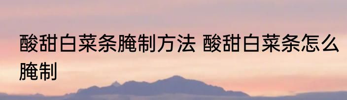 酸甜白菜条腌制方法 酸甜白菜条怎么腌制