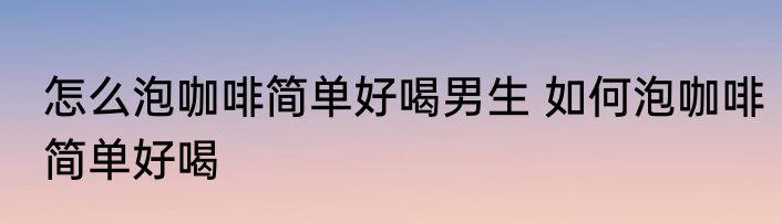 怎么泡咖啡简单好喝男生 如何泡咖啡简单好喝