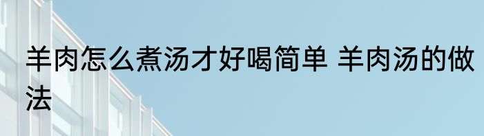 羊肉怎么煮汤才好喝简单 羊肉汤的做法