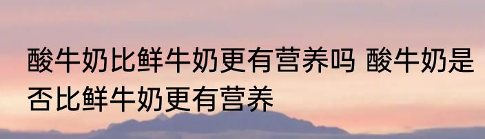 酸牛奶比鲜牛奶更有营养吗 酸牛奶是否比鲜牛奶更有营养