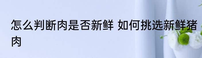 怎么判断肉是否新鲜 如何挑选新鲜猪肉