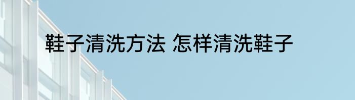 鞋子清洗方法 怎样清洗鞋子