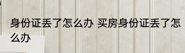身份证丢了怎么办 买房身份证丢了怎么办