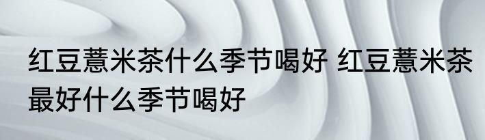 红豆薏米茶什么季节喝好 红豆薏米茶最好什么季节喝好