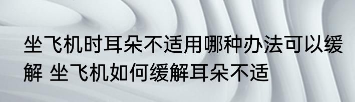 坐飞机时耳朵不适用哪种办法可以缓解 坐飞机如何缓解耳朵不适