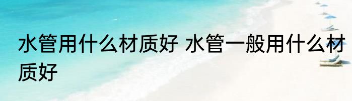 水管用什么材质好 水管一般用什么材质好