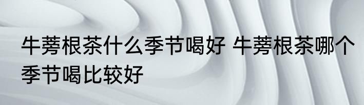 牛蒡根茶什么季节喝好 牛蒡根茶哪个季节喝比较好