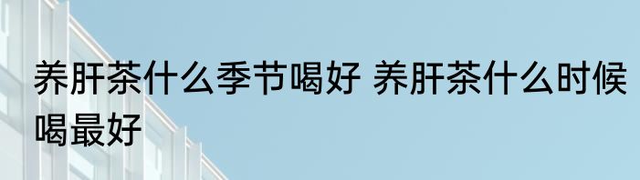 养肝茶什么季节喝好 养肝茶什么时候喝最好