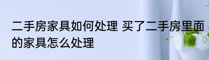 二手房家具如何处理 买了二手房里面的家具怎么处理