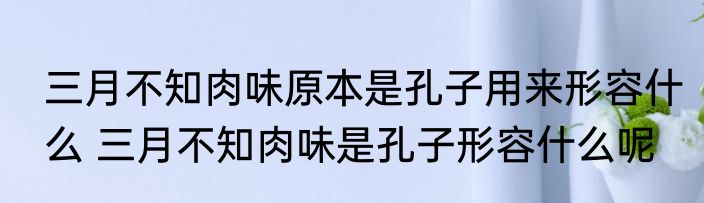 三月不知肉味原本是孔子用来形容什么 三月不知肉味是孔子形容什么呢