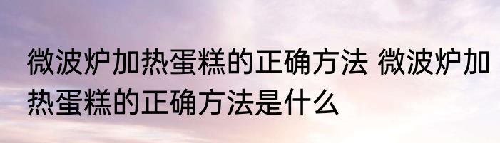 微波炉加热蛋糕的正确方法 微波炉加热蛋糕的正确方法是什么