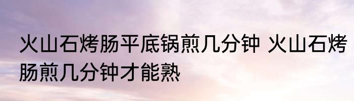 火山石烤肠平底锅煎几分钟 火山石烤肠煎几分钟才能熟