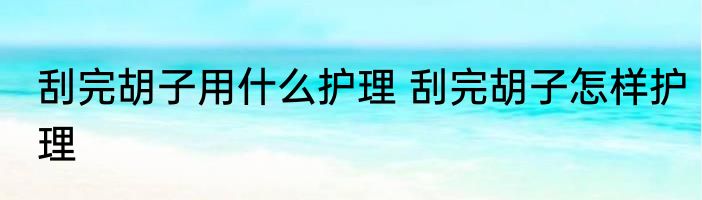 刮完胡子用什么护理 刮完胡子怎样护理