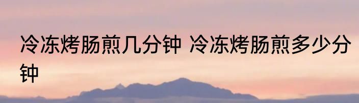冷冻烤肠煎几分钟 冷冻烤肠煎多少分钟