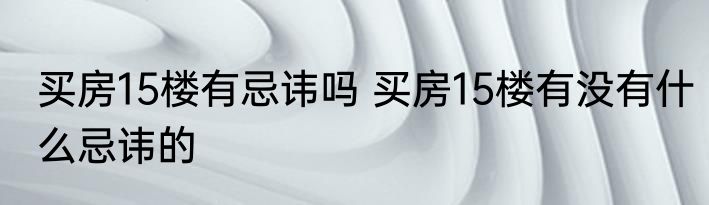 买房15楼有忌讳吗 买房15楼有没有什么忌讳的