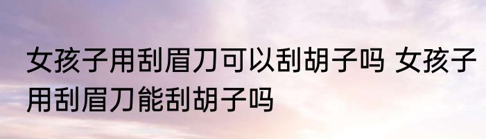 女孩子用刮眉刀可以刮胡子吗 女孩子用刮眉刀能刮胡子吗