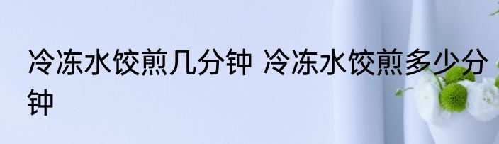 冷冻水饺煎几分钟 冷冻水饺煎多少分钟