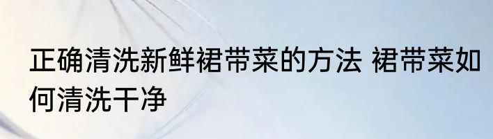 正确清洗新鲜裙带菜的方法 裙带菜如何清洗干净