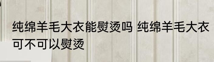 纯绵羊毛大衣能熨烫吗 纯绵羊毛大衣可不可以熨烫