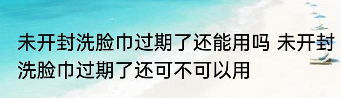 未开封洗脸巾过期了还能用吗 未开封洗脸巾过期了还可不可以用