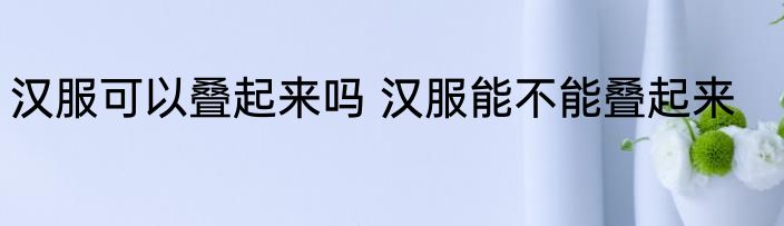 汉服可以叠起来吗 汉服能不能叠起来