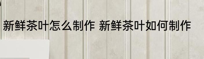 新鲜茶叶怎么制作 新鲜茶叶如何制作
