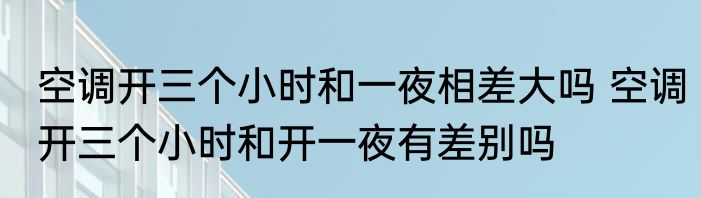 空调开三个小时和一夜相差大吗 空调开三个小时和开一夜有差别吗