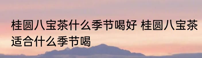 桂圆八宝茶什么季节喝好 桂圆八宝茶适合什么季节喝