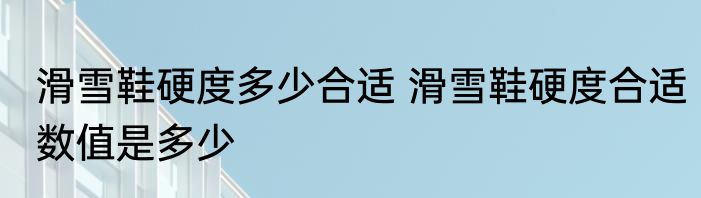 滑雪鞋硬度多少合适 滑雪鞋硬度合适数值是多少