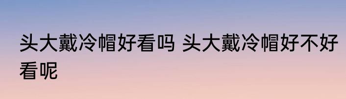 头大戴冷帽好看吗 头大戴冷帽好不好看呢
