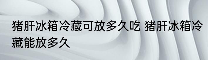 猪肝冰箱冷藏可放多久吃 猪肝冰箱冷藏能放多久