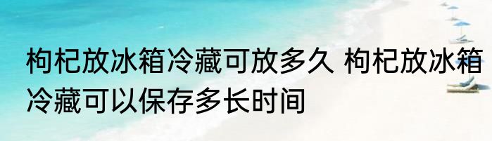 枸杞放冰箱冷藏可放多久 枸杞放冰箱冷藏可以保存多长时间