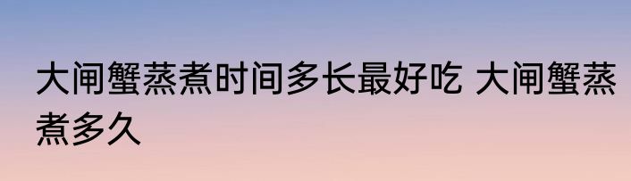 大闸蟹蒸煮时间多长最好吃 大闸蟹蒸煮多久