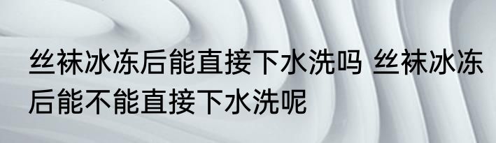 丝袜冰冻后能直接下水洗吗 丝袜冰冻后能不能直接下水洗呢