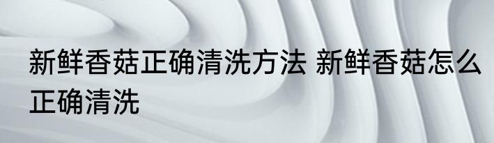 新鲜香菇正确清洗方法 新鲜香菇怎么正确清洗