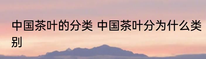 中国茶叶的分类 中国茶叶分为什么类别