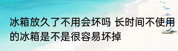 冰箱放久了不用会坏吗 长时间不使用的冰箱是不是很容易坏掉
